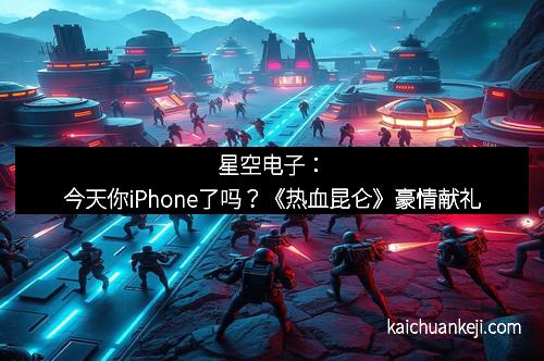星空电子：今天你iPhone了吗？《热血昆仑》豪情献礼